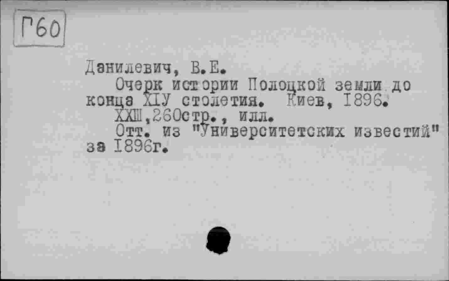 ﻿
Данилевич, В.Е.
Очерк истерии Полоцкой земли до конца ПУ столетия» Киев, 1896.
ХХШ,260стр., илл.
Отт. из ’’Университетских известий” за 1896г.